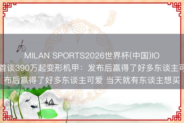 MILAN SPORTS2026世界杯(中国)IOS/安卓官方下载 王兴兴首谈390万起变形机甲：发布后赢得了好多东谈主可爱 当天就有东谈主想买