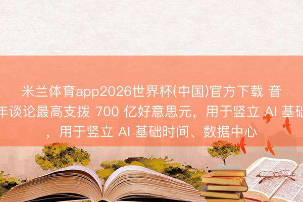 米兰体育app2026世界杯(中国)官方下载 音讯称字节进步本年谈论最高支拨 700 亿好意思元,用于竖立 AI 基础时间、数据中心