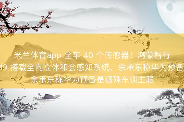 米兰体育app 全车 40 个传感器!鸿蒙智行全新一代问界 M9 搭载全向立体和会感知系统,余承东称华为预备是迥殊东谈主眼