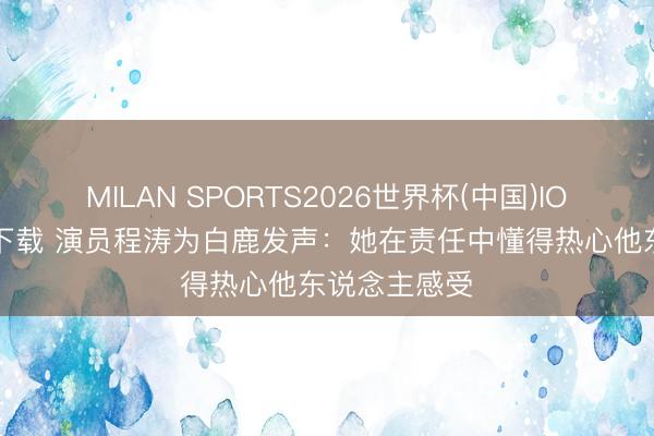 MILAN SPORTS2026世界杯(中国)IOS/安卓官方下载 演员程涛为白鹿发声：她在责任中懂得热心他东说念主感受