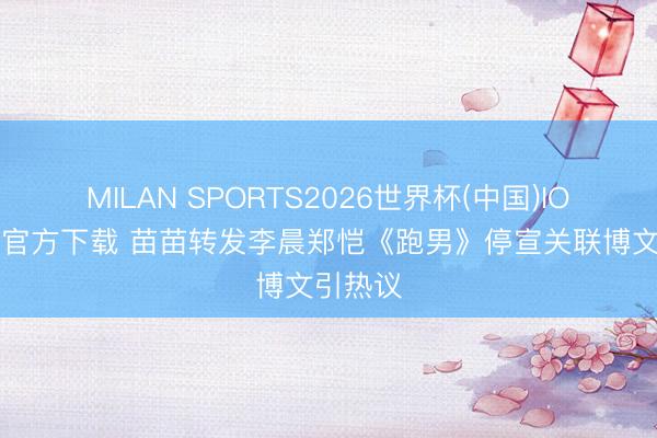 MILAN SPORTS2026世界杯(中国)IOS/安卓官方下载 苗苗转发李晨郑恺《跑男》停宣关联博文引热议