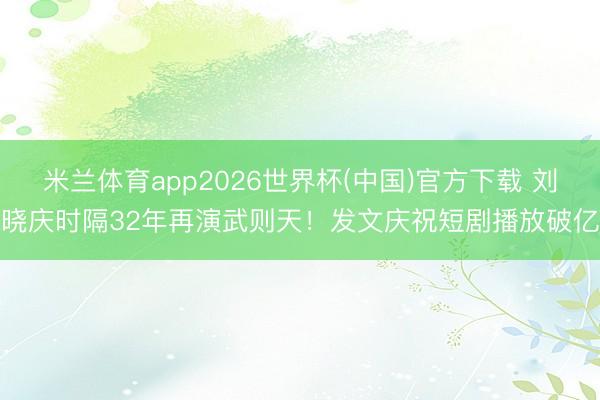 米兰体育app2026世界杯(中国)官方下载 刘晓庆时隔32年再演武则天！发文庆祝短剧播放破亿
