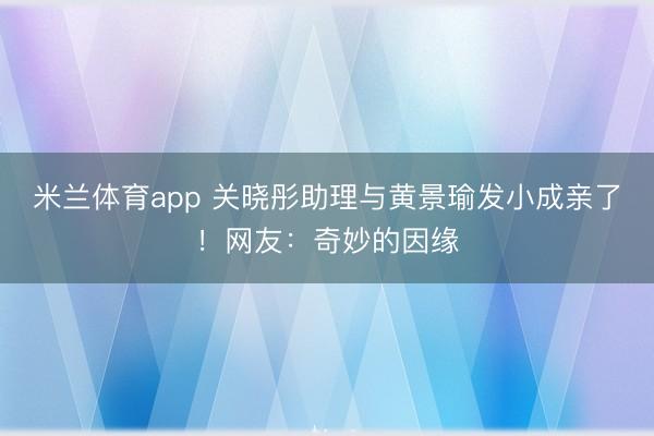 米兰体育app 关晓彤助理与黄景瑜发小成亲了！网友：奇妙的因缘