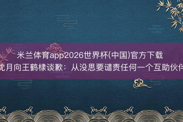 米兰体育app2026世界杯(中国)官方下载 沈月向王鹤棣谈歉：从没思要谴责任何一个互助伙伴