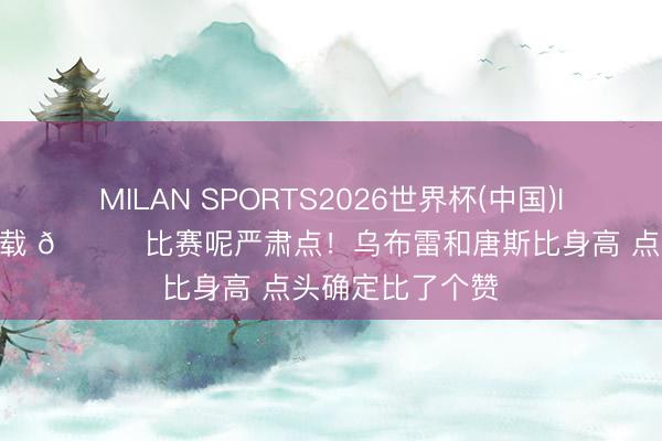 MILAN SPORTS2026世界杯(中国)IOS/安卓官方下载 😂比赛呢严肃点！乌布雷和唐斯比身高 点头确定比了个赞