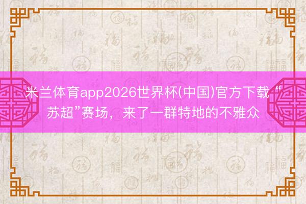 米兰体育app2026世界杯(中国)官方下载 “苏超”赛场,来了一群特地的不雅众