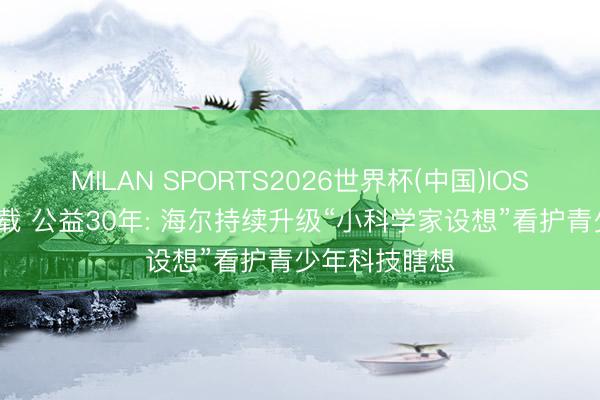 MILAN SPORTS2026世界杯(中国)IOS/安卓官方下载 公益30年: 海尔持续升级“小科学家设想”看护青少年科技瞎想