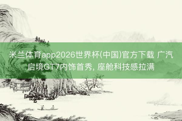 米兰体育app2026世界杯(中国)官方下载 广汽启境GT7内饰首秀， 座舱科技感拉满
