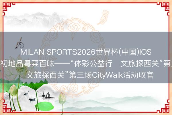MILAN SPORTS2026世界杯(中国)IOS/安卓官方下载 寻西来初地品粤菜百味——“体彩公益行・文旅探西关”第三场CityWalk活动收官