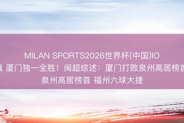MILAN SPORTS2026世界杯(中国)IOS/安卓官方下载 厦门独一全胜！闽超综述：厦门打败泉州高居榜首 福州六球大捷