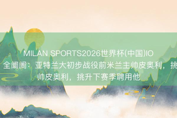 MILAN SPORTS2026世界杯(中国)IOS/安卓官方下载 全阛阓:亚特兰大初步战役前米兰主帅皮奥利,挑升下赛季聘用他