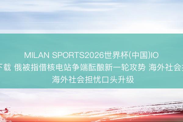 MILAN SPORTS2026世界杯(中国)IOS/安卓官方下载 俄被指借核电站争端酝酿新一轮攻势 海外社会担忧口头升级