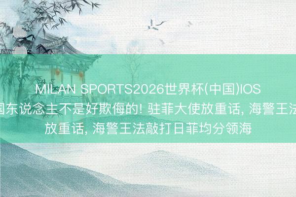MILAN SPORTS2026世界杯(中国)IOS/安卓官方下载 中国东说念主不是好欺侮的! 驻菲大使放重话， 海警王法敲打日菲均分领海