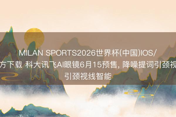 MILAN SPORTS2026世界杯(中国)IOS/安卓官方下载 科大讯飞AI眼镜6月15预售， 降噪提词引颈视线智能