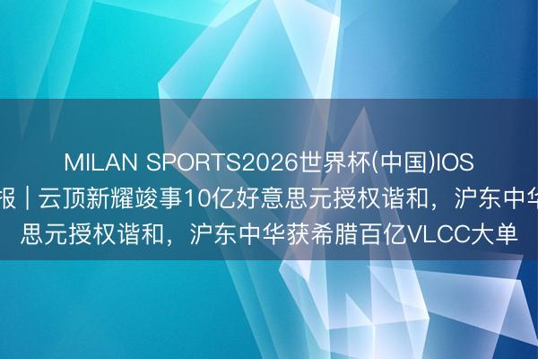 MILAN SPORTS2026世界杯(中国)IOS/安卓官方下载 出海日报 | 云顶新耀竣事10亿好意思元授权谐和，沪东中华获希腊百亿VLCC大单