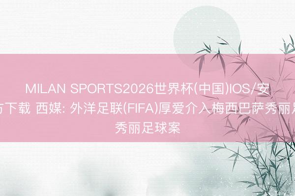 MILAN SPORTS2026世界杯(中国)IOS/安卓官方下载 西媒: 外洋足联(FIFA)厚爱介入梅西巴萨秀丽足球案