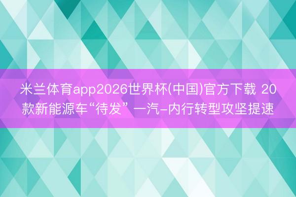 米兰体育app2026世界杯(中国)官方下载 20款新能源车“待发” 一汽-内行转型攻坚提速