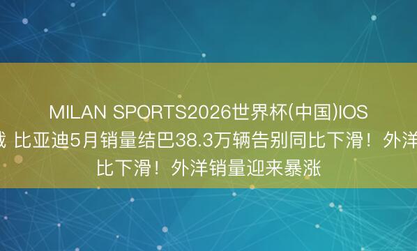 MILAN SPORTS2026世界杯(中国)IOS/安卓官方下载 比亚迪5月销量结巴38.3万辆告别同比下滑！外洋销量迎来暴涨