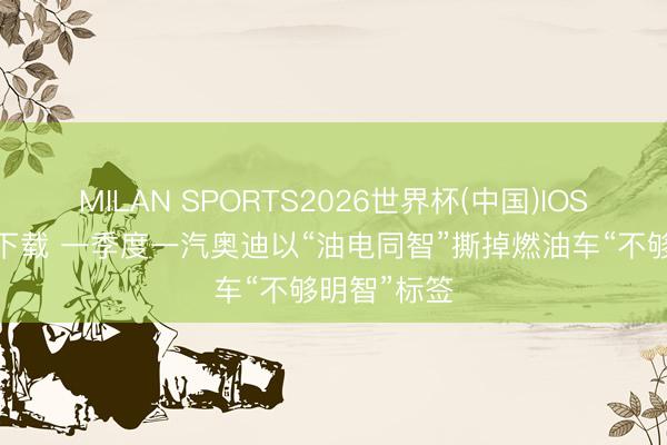 MILAN SPORTS2026世界杯(中国)IOS/安卓官方下载 一季度一汽奥迪以“油电同智”撕掉燃油车“不够明智”标签