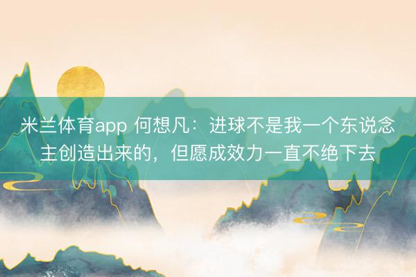 米兰体育app 何想凡：进球不是我一个东说念主创造出来的，但愿成效力一直不绝下去