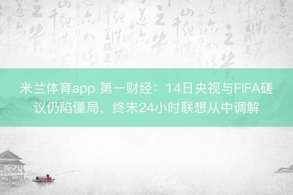 米兰体育app 第一财经：14日央视与FIFA磋议仍陷僵局，终末24小时联想从中调解