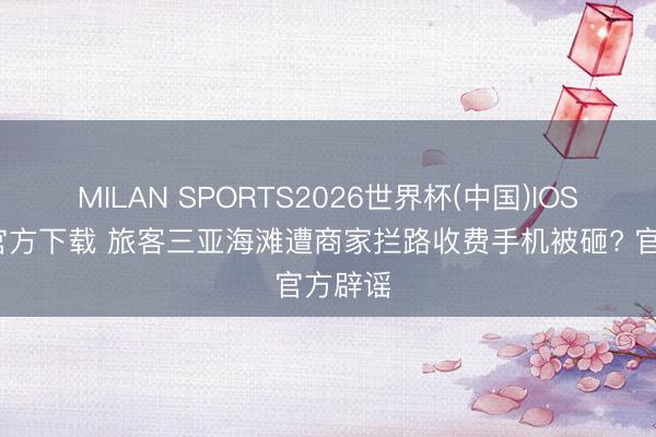 MILAN SPORTS2026世界杯(中国)IOS/安卓官方下载 旅客三亚海滩遭商家拦路收费手机被砸? 官方辟谣