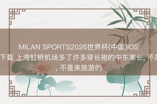 MILAN SPORTS2026世界杯(中国)IOS/安卓官方下载 上海虹桥机场多了许多穿长袍的中东家长， 不是来旅游的