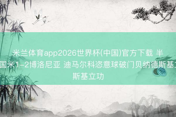 米兰体育app2026世界杯(中国)官方下载 半场-国米1-2博洛尼亚 迪马尔科恣意球破门贝纳德斯基立功