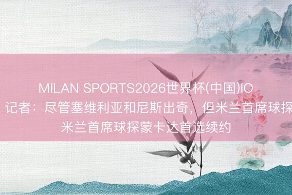MILAN SPORTS2026世界杯(中国)IOS/安卓官方下载 记者：尽管塞维利亚和尼斯出奇，但米兰首席球探蒙卡达首选续约