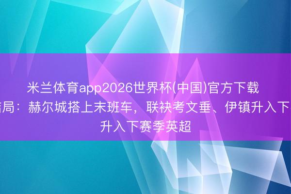 米兰体育app2026世界杯(中国)官方下载 英冠大结局：赫尔城搭上末班车，联袂考文垂、伊镇升入下赛季英超