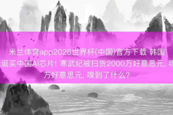 米兰体育app2026世界杯(中国)官方下载 韩国东说念主荒诞买中国AI芯片! 寒武纪被扫货2000万好意思元， 嗅到了什么?