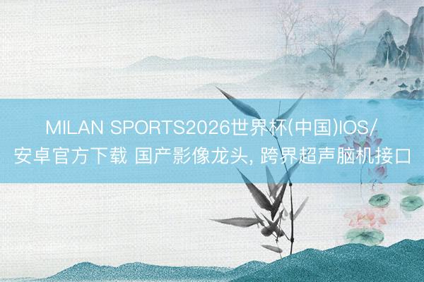 MILAN SPORTS2026世界杯(中国)IOS/安卓官方下载 国产影像龙头， 跨界超声脑机接口