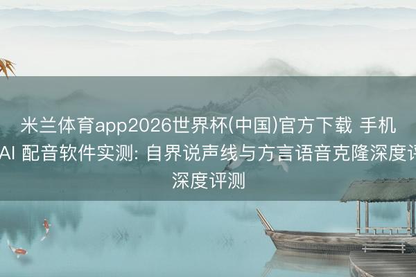 米兰体育app2026世界杯(中国)官方下载 手机端 AI 配音软件实测: 自界说声线与方言语音克隆深度评测