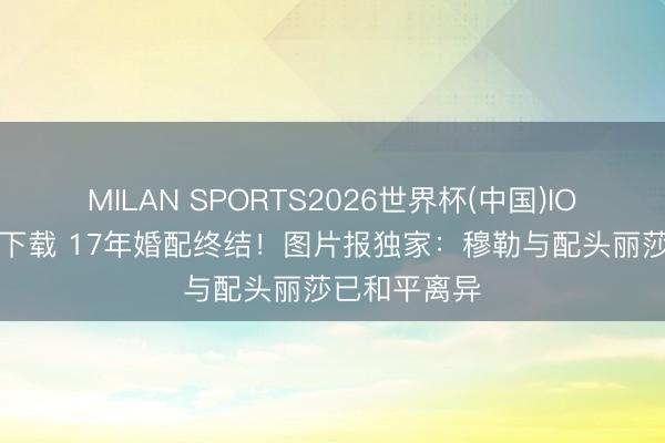 MILAN SPORTS2026世界杯(中国)IOS/安卓官方下载 17年婚配终结！图片报独家：穆勒与配头丽莎已和平离异