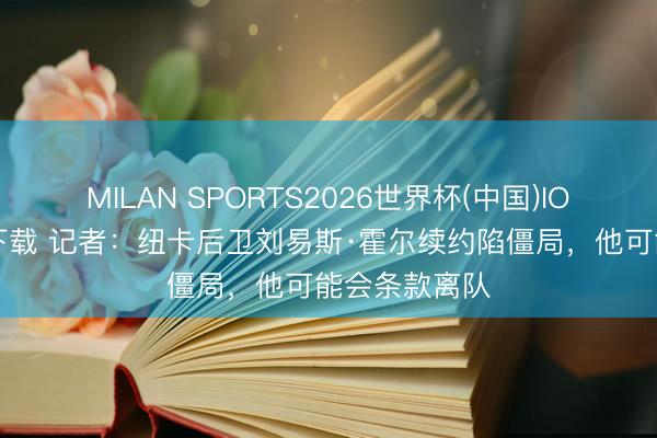 MILAN SPORTS2026世界杯(中国)IOS/安卓官方下载 记者：纽卡后卫刘易斯·霍尔续约陷僵局，他可能会条款离队