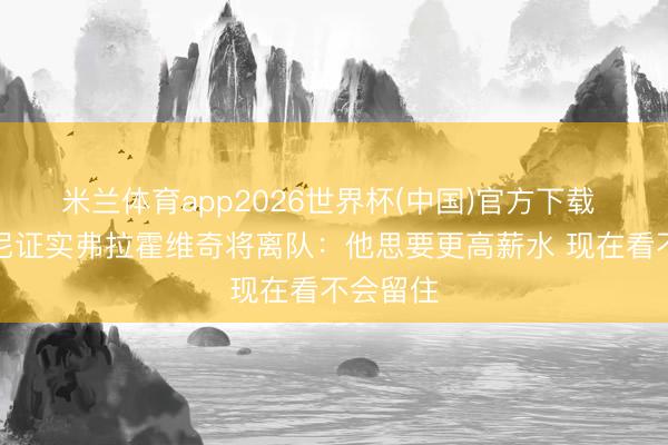 米兰体育app2026世界杯(中国)官方下载 基耶利尼证实弗拉霍维奇将离队：他思要更高薪水 现在看不会留住
