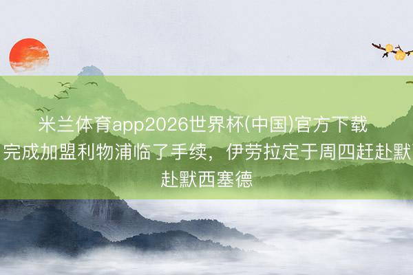 米兰体育app2026世界杯(中国)官方下载 记者：完成加盟利物浦临了手续，伊劳拉定于周四赶赴默西塞德
