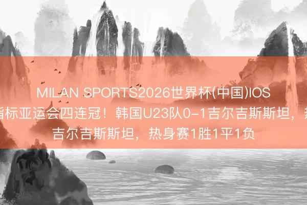MILAN SPORTS2026世界杯(中国)IOS/安卓官方下载 指标亚运会四连冠！韩国U23队0-1吉尔吉斯斯坦，热身赛1胜1平1负