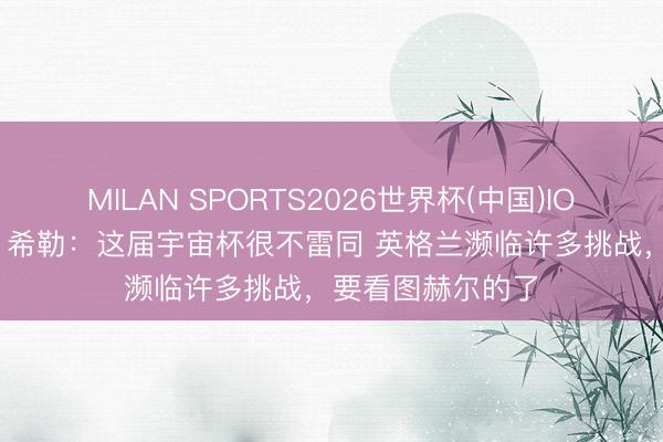 MILAN SPORTS2026世界杯(中国)IOS/安卓官方下载 希勒：这届宇宙杯很不雷同 英格兰濒临许多挑战，要看图赫尔的了