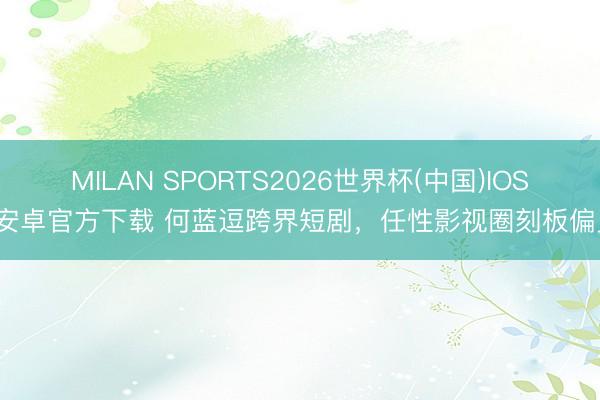 MILAN SPORTS2026世界杯(中国)IOS/安卓官方下载 何蓝逗跨界短剧，任性影视圈刻板偏见