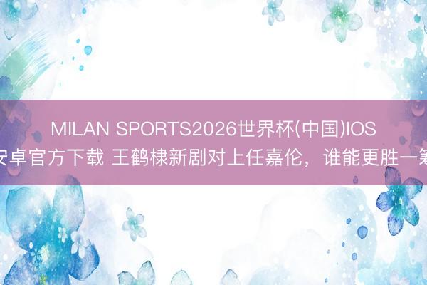 MILAN SPORTS2026世界杯(中国)IOS/安卓官方下载 王鹤棣新剧对上任嘉伦，谁能更胜一筹？