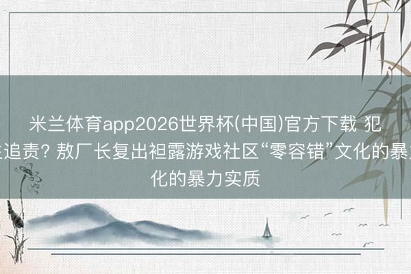 米兰体育app2026世界杯(中国)官方下载 犯错毕生追责? 敖厂长复出袒露游戏社区“零容错”文化的暴力实质