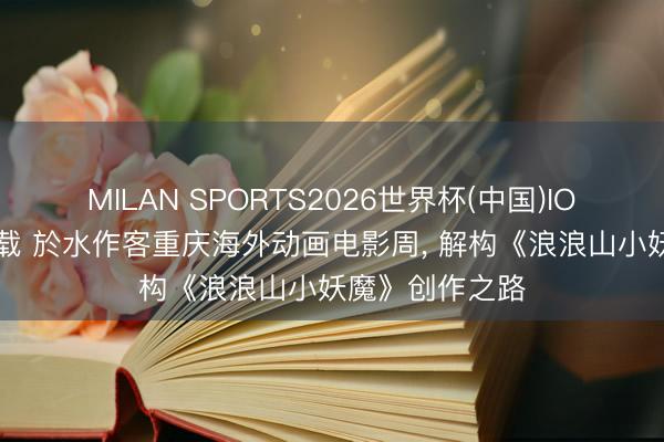 MILAN SPORTS2026世界杯(中国)IOS/安卓官方下载 於水作客重庆海外动画电影周， 解构《浪浪山小妖魔》创作之路