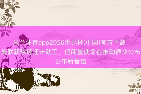 米兰体育app2026世界杯(中国)官方下载 曼晚：曼联新球场还未动工，但商量使命在推动很快公布新音信