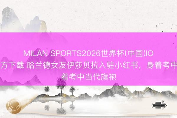 MILAN SPORTS2026世界杯(中国)IOS/安卓官方下载 哈兰德女友伊莎贝拉入驻小红书，身着考中当代旗袍