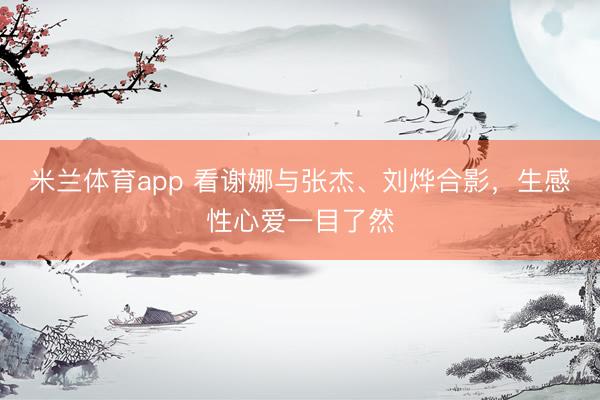 米兰体育app 看谢娜与张杰、刘烨合影，生感性心爱一目了然