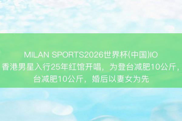 MILAN SPORTS2026世界杯(中国)IOS/安卓官方下载 香港男星入行25年红馆开唱，为登台减肥10公斤，婚后以妻女为先