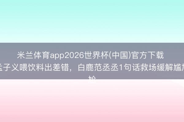 米兰体育app2026世界杯(中国)官方下载 孟子义喂饮料出差错，白鹿范丞丞1句话救场缓解尴尬