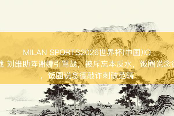 MILAN SPORTS2026世界杯(中国)IOS/安卓官方下载 刘维助阵谢娜引骂战，被斥忘本反水，饭圈说念德敲诈刺破范畴