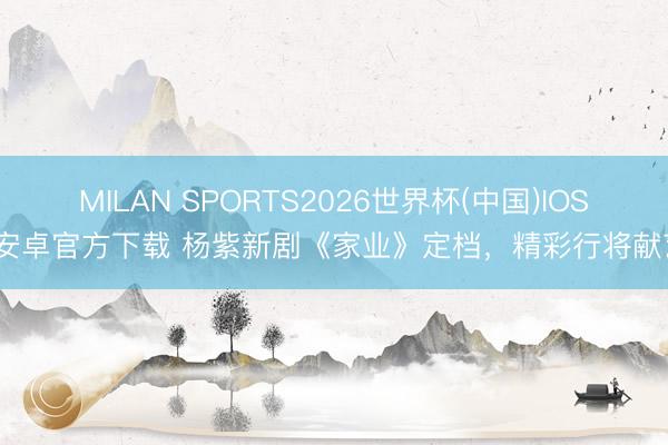MILAN SPORTS2026世界杯(中国)IOS/安卓官方下载 杨紫新剧《家业》定档，精彩行将献艺